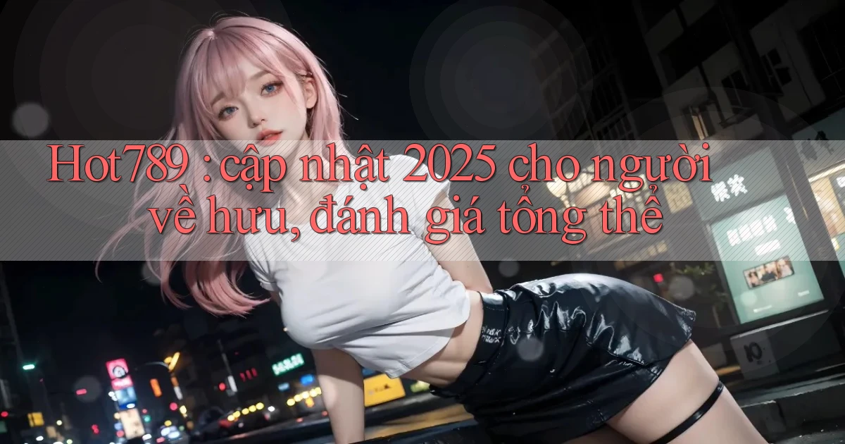 Hot789 cập nhật 2025 cho người về hưu, đánh giá tổng thể
