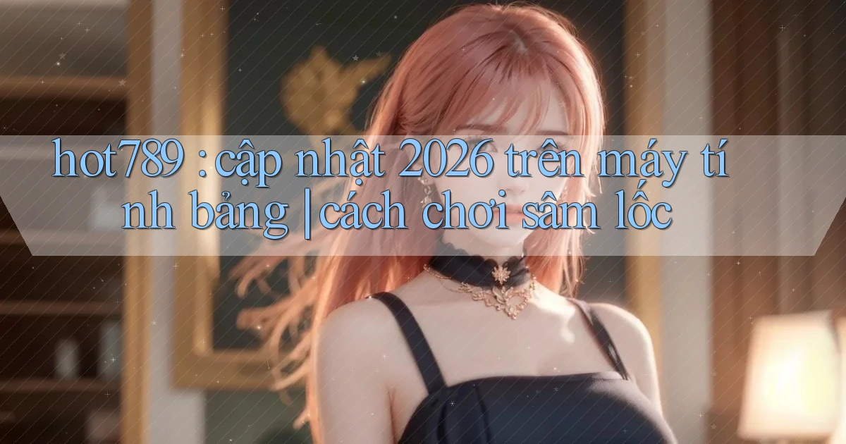 hot789 cập nhật 2026 trên máy tính bảng cách chơi sâm lốc