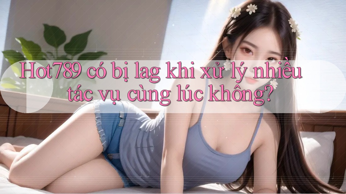 Hot789 có bị lag khi xử lý nhiều tác vụ cùng lúc không? Hot789 có bị lag khi xử lý nhiều tác vụ cùng lúc không?