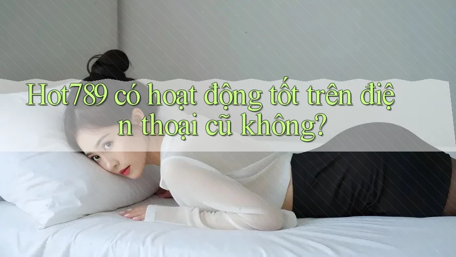 Hot789 có hoạt động tốt trên điện thoại cũ không?