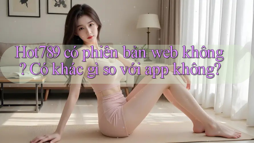 Hot789 có phiên bản web không? Có khác gì so với app không? Hot789 có phiên bản web không? Có khác gì so với app không?
