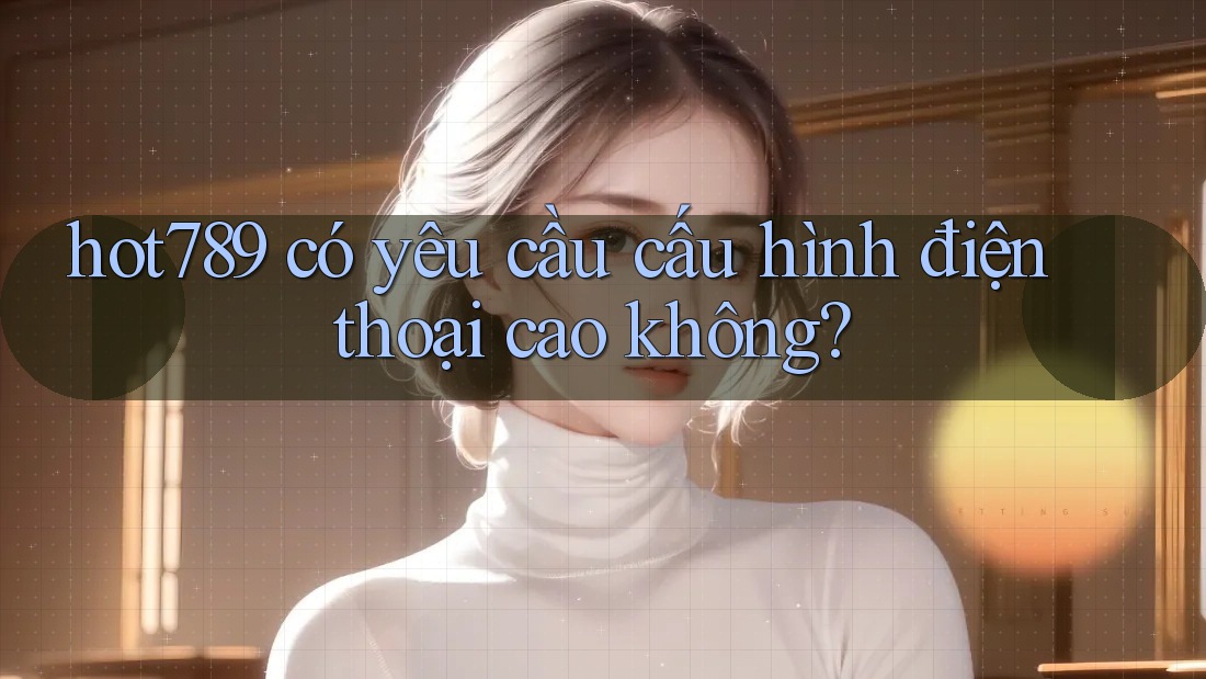 hot789 có yêu cầu cấu hình điện thoại cao không?