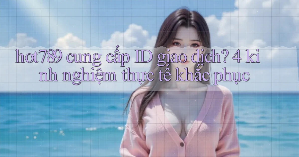 hot789 cung cấp ID giao dịch 4 kinh nghiệm thực tế khắc phục