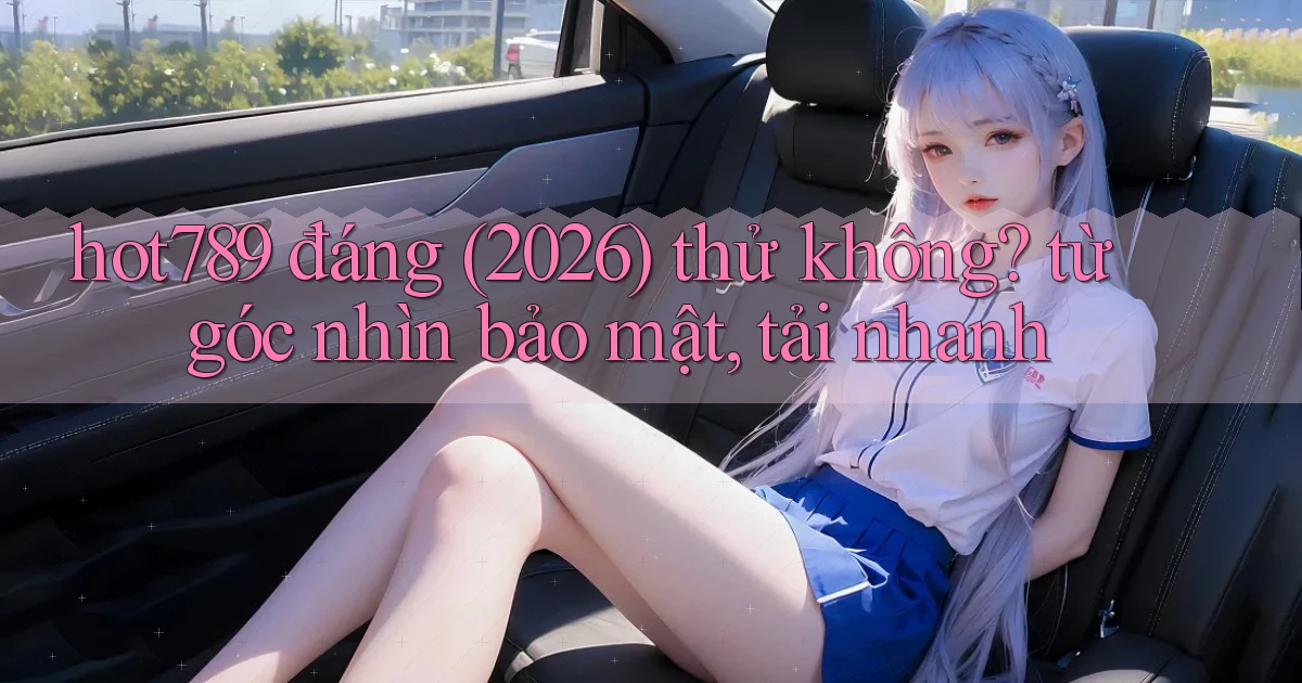 hot789 đáng (2026) thử không từ góc nhìn bảo mật, tải nhanh