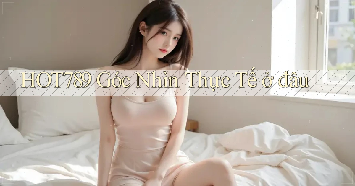 hot789 góc nhìn thực tế ở đâu