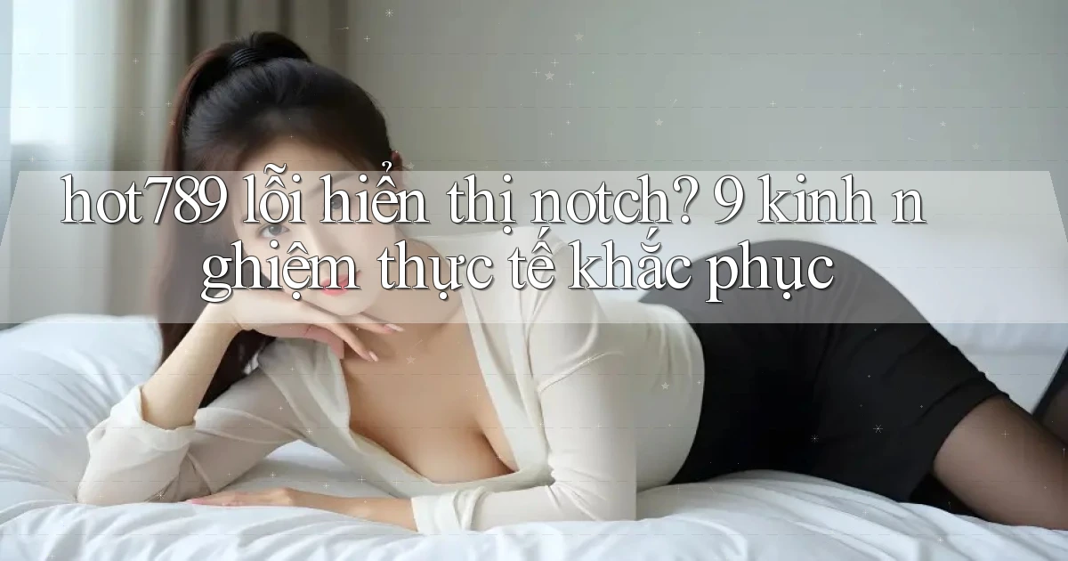 hot789 lỗi hiển thị notch 9 kinh nghiệm thực tế khắc phục