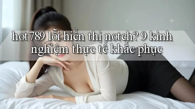 hot789 lỗi hiển thị notch 9 kinh nghiệm thực tế khắc phục