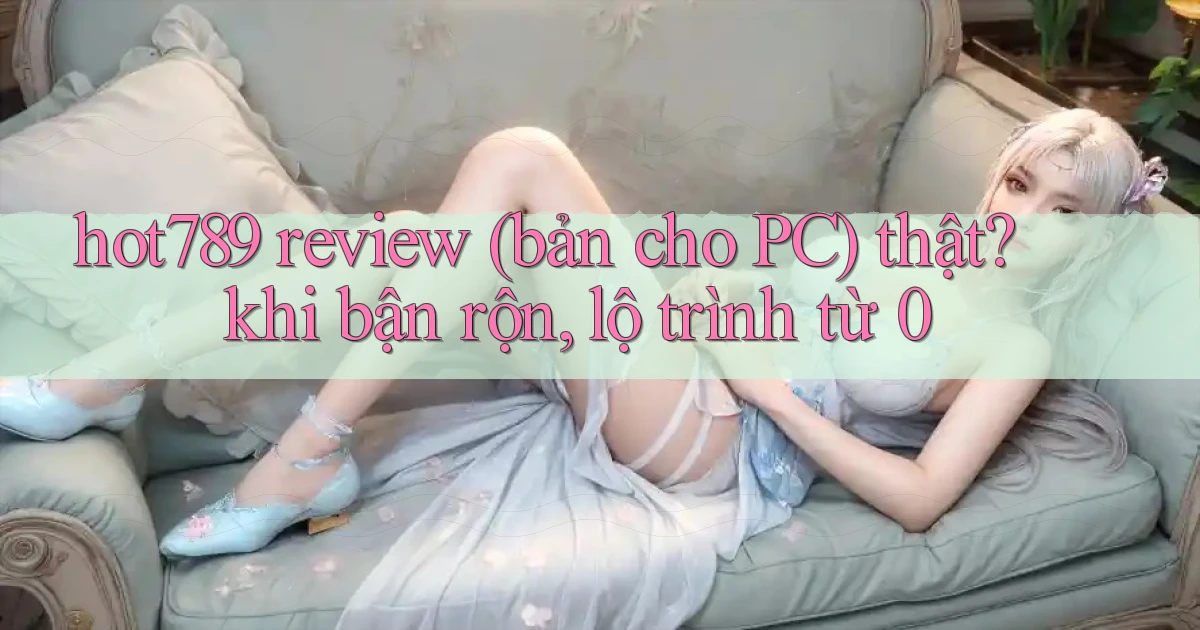 hot789 review (bản cho PC) thật khi bận rộn, lộ trình từ 0