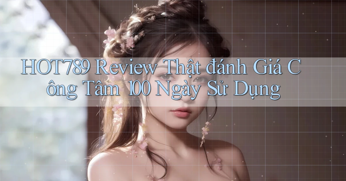 hot789 review thật đánh giá công tâm 100 ngày sử dụng