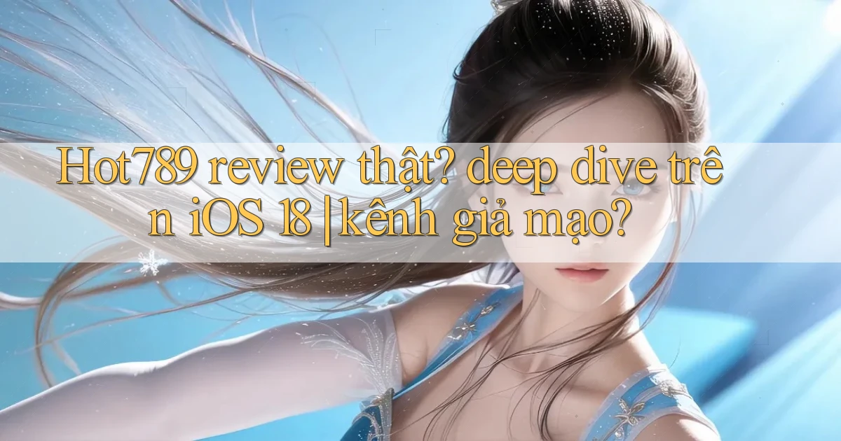 Hot789 review thật deep dive trên iOS 18 kênh giả mạo
