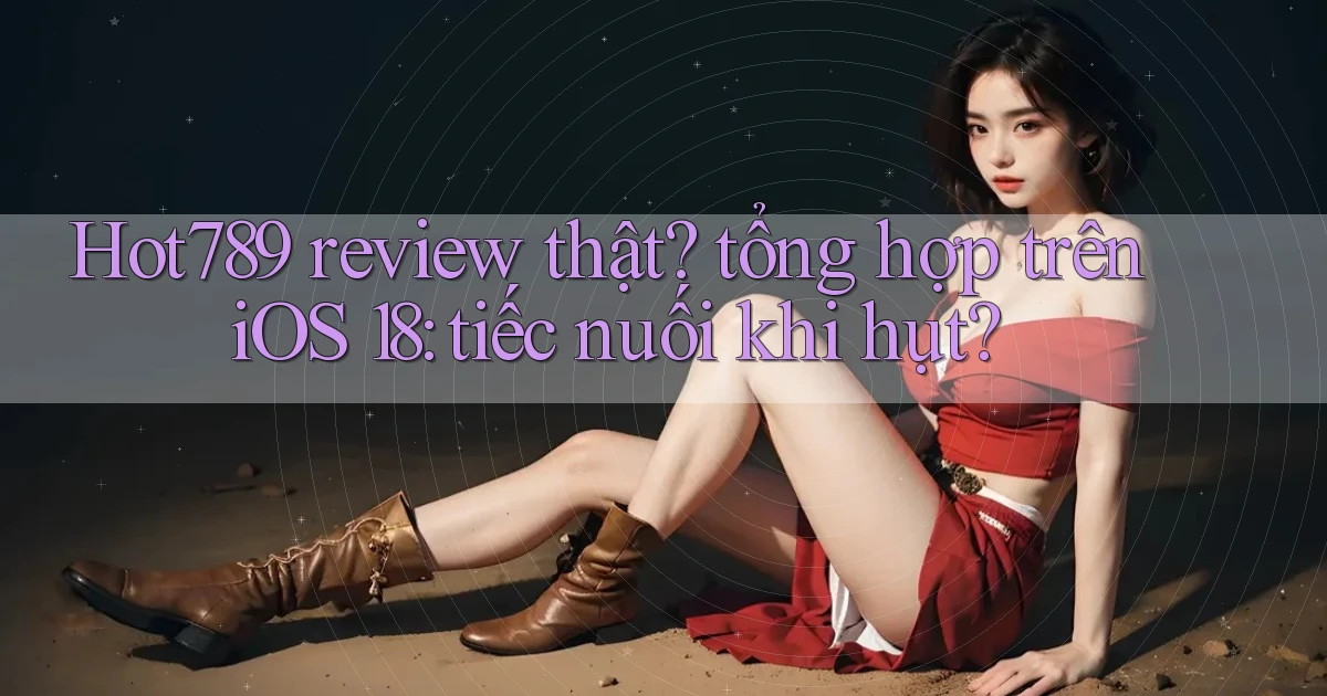 Hot789 review thật tổng hợp trên iOS 18 tiếc nuối khi hụt