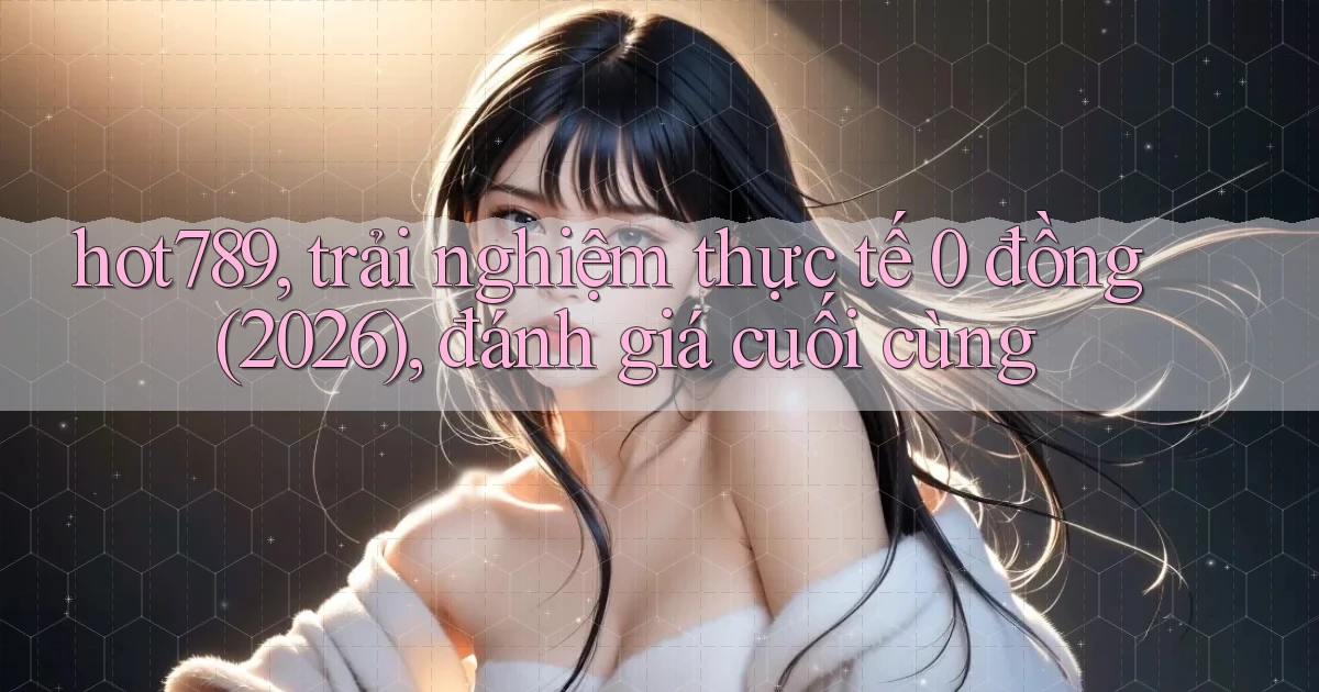 hot789, trải nghiệm thực tế 0 đồng (2026), đánh giá cuối cùng