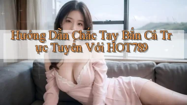 hướng dẫn chắc tay bắn cá trực tuyến với hot789