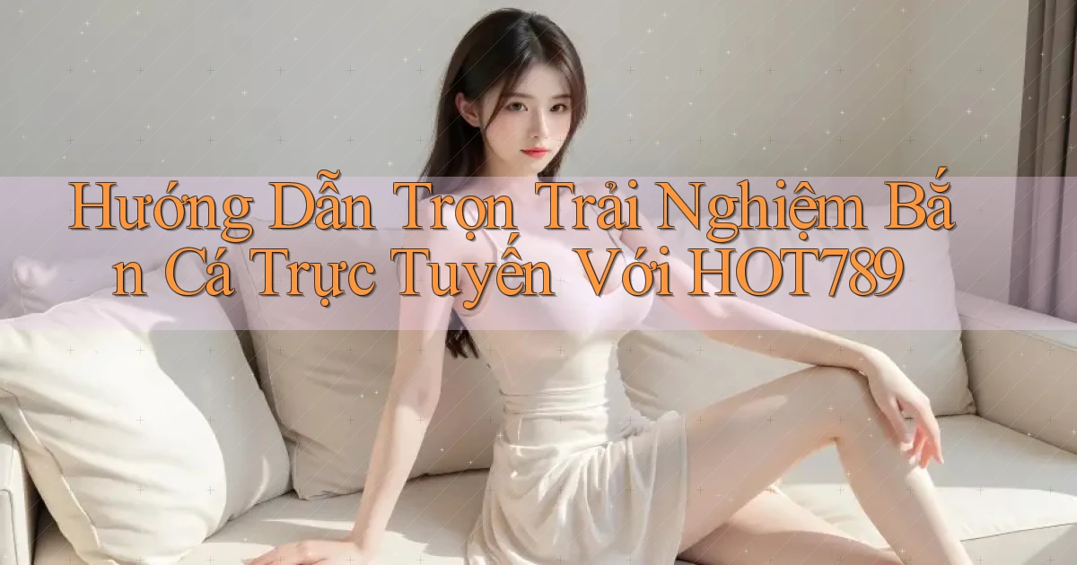 hướng dẫn trọn trải nghiệm bắn cá trực tuyến với hot789