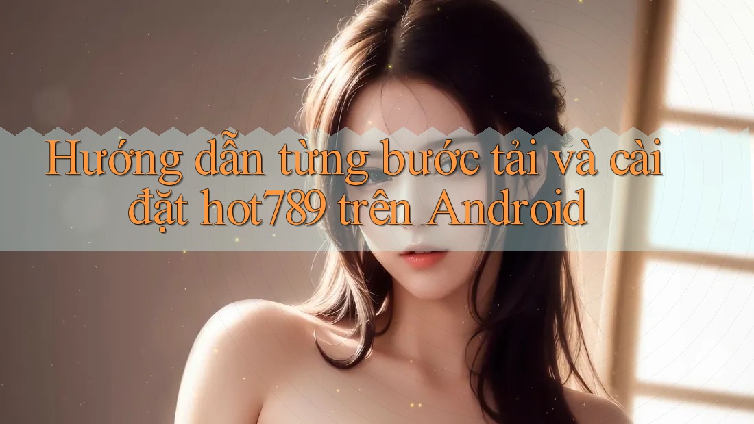 Hướng dẫn từng bước tải và cài đặt hot789 trên Android Hướng dẫn từng bước tải và cài đặt hot789 trên Android