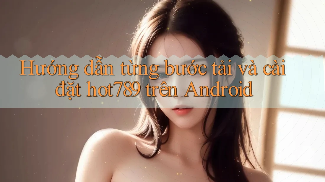 Hướng dẫn từng bước tải và cài đặt hot789 trên Android