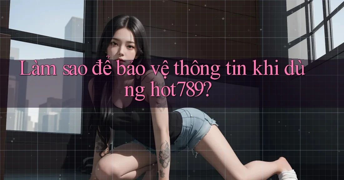 Làm sao để bảo vệ thông tin khi dùng hot789?