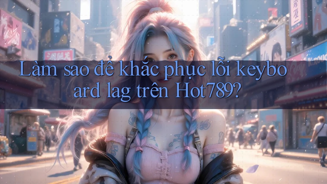 Làm sao để khắc phục lỗi keyboard lag trên Hot789?