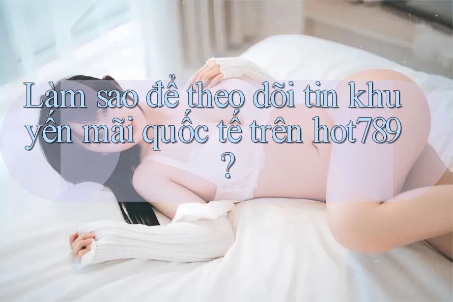 Làm sao để theo dõi tin khuyến mãi quốc tế trên hot789?