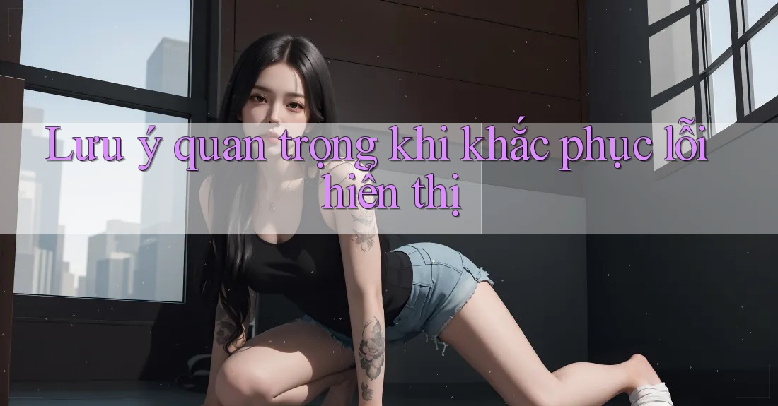 Lưu ý quan trọng khi khắc phục lỗi hiển thị Lưu ý quan trọng khi khắc phục lỗi hiển thị