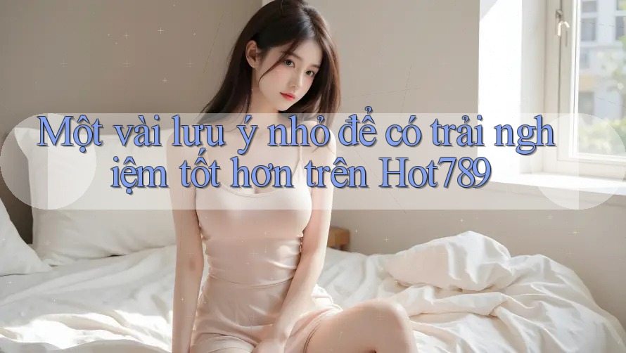 Một vài lưu ý nhỏ để có trải nghiệm tốt hơn trên Hot789
