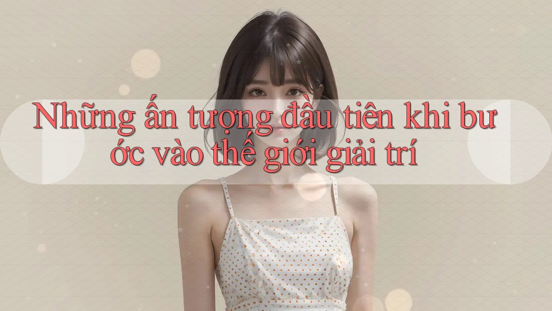 Những ấn tượng đầu tiên khi bước vào thế giới giải trí Những ấn tượng đầu tiên khi bước vào thế giới giải trí
