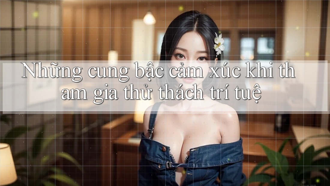 Những cung bậc cảm xúc khi tham gia thử thách trí tuệ Những cung bậc cảm xúc khi tham gia thử thách trí tuệ