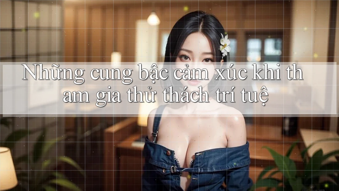 Những cung bậc cảm xúc khi tham gia thử thách trí tuệ Những cung bậc cảm xúc khi tham gia thử thách trí tuệ