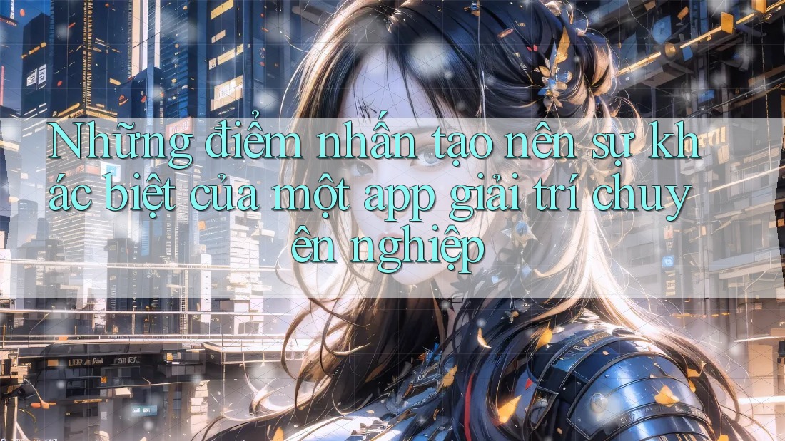 Những điểm nhấn tạo nên sự khác biệt của một app giải trí chuyên nghiệp