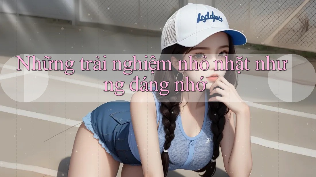 Những trải nghiệm nhỏ nhặt nhưng đáng nhớ Những trải nghiệm nhỏ nhặt nhưng đáng nhớ