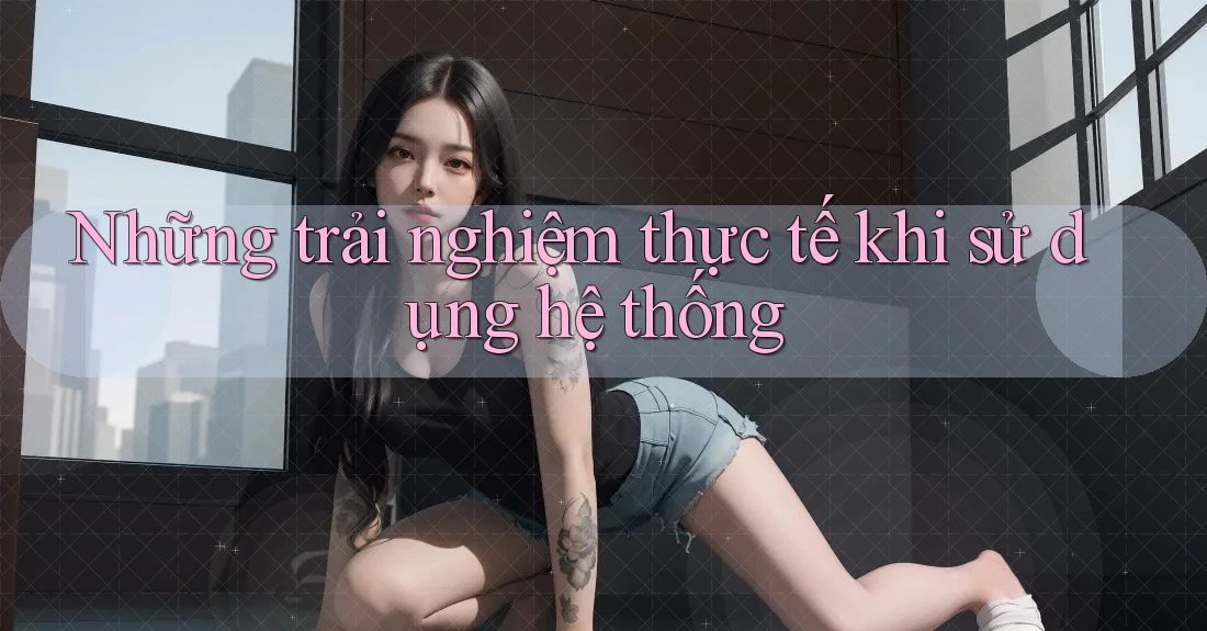 Những trải nghiệm thực tế khi sử dụng hệ thống Những trải nghiệm thực tế khi sử dụng hệ thống