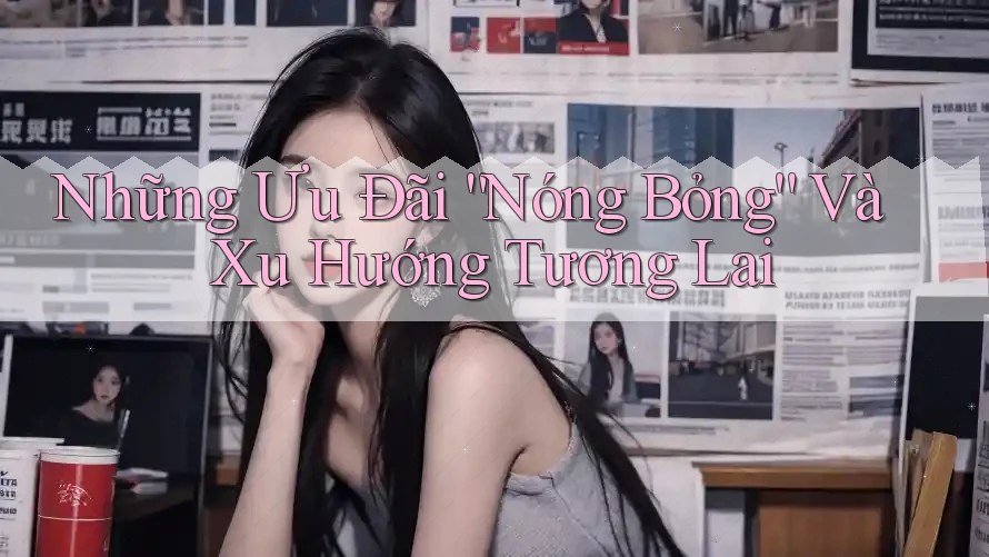 Những Ưu Đãi “Nóng Bỏng” Và Xu Hướng Tương Lai Những Ưu Đãi “Nóng Bỏng” Và Xu Hướng Tương Lai