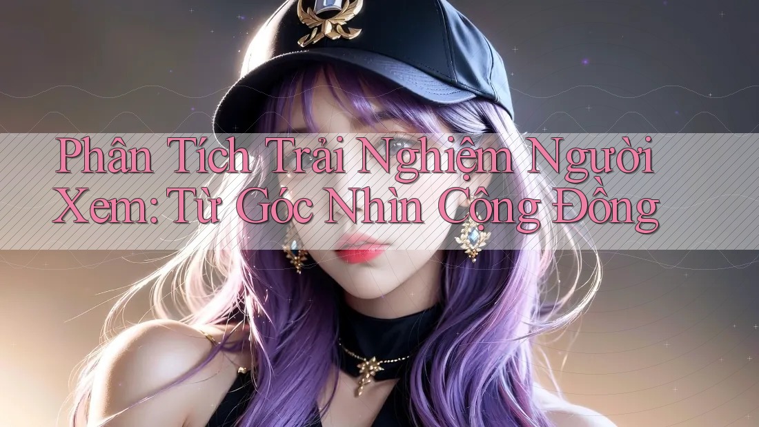 Phân Tích Trải Nghiệm Người Xem: Từ Góc Nhìn Cộng Đồng Phân Tích Trải Nghiệm Người Xem: Từ Góc Nhìn Cộng Đồng