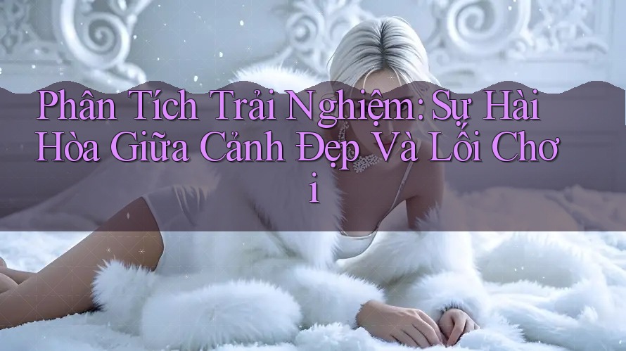 Phân Tích Trải Nghiệm: Sự Hài Hòa Giữa Cảnh Đẹp Và Lối Chơi