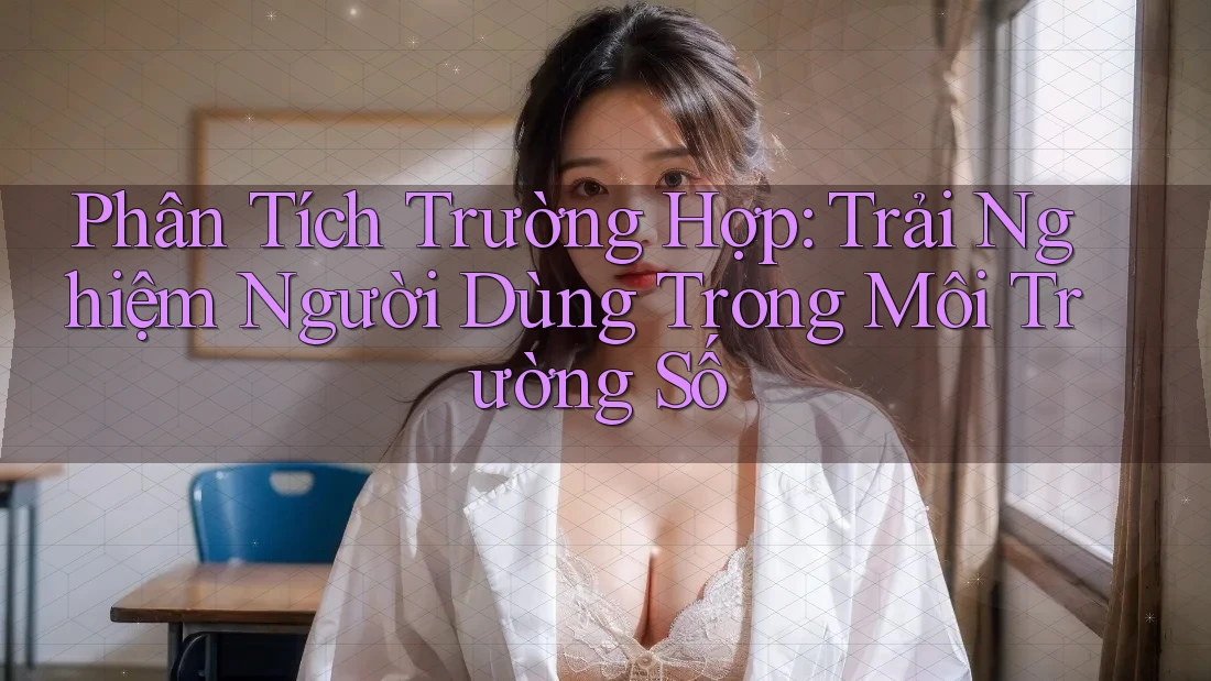 Phân Tích Trường Hợp: Trải Nghiệm Người Dùng Trong Môi Trường Số