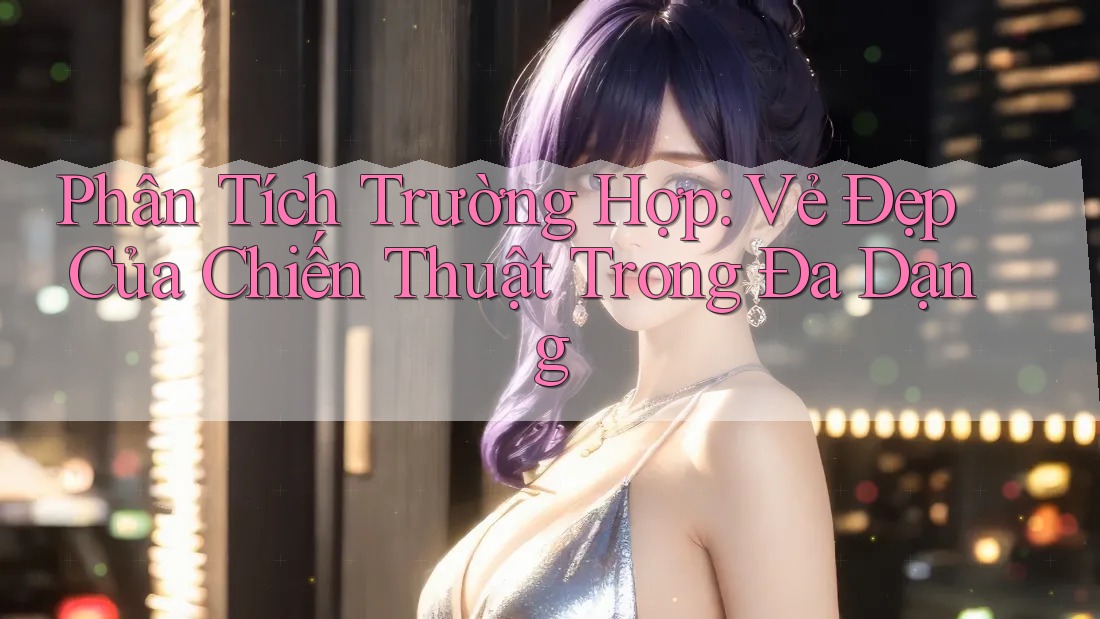 Phân Tích Trường Hợp: Vẻ Đẹp Của Chiến Thuật Trong Đa Dạng Phân Tích Trường Hợp: Vẻ Đẹp Của Chiến Thuật Trong Đa Dạng