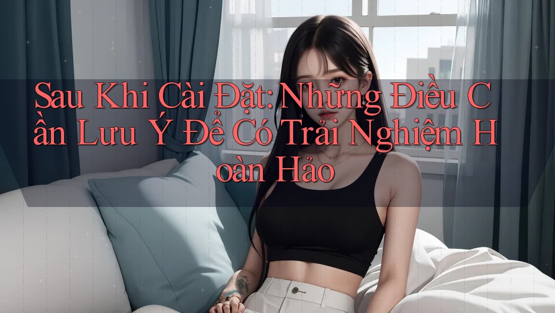 Sau Khi Cài Đặt: Những Điều Cần Lưu Ý Để Có Trải Nghiệm Hoàn Hảo Sau Khi Cài Đặt: Những Điều Cần Lưu Ý Để Có Trải Nghiệm Hoàn Hảo