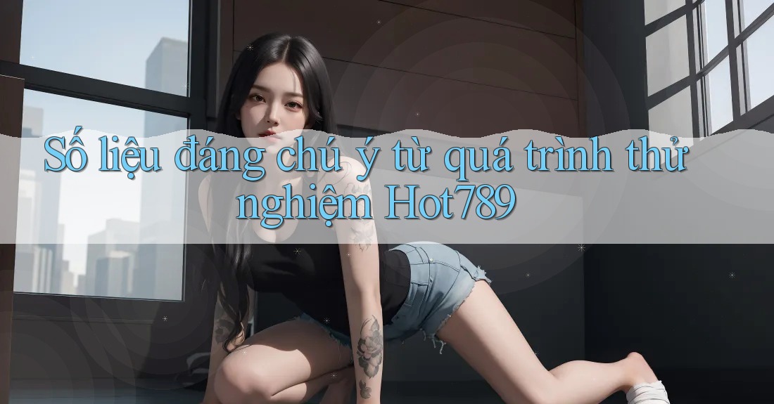 Số liệu đáng chú ý từ quá trình thử nghiệm Hot789 Số liệu đáng chú ý từ quá trình thử nghiệm Hot789