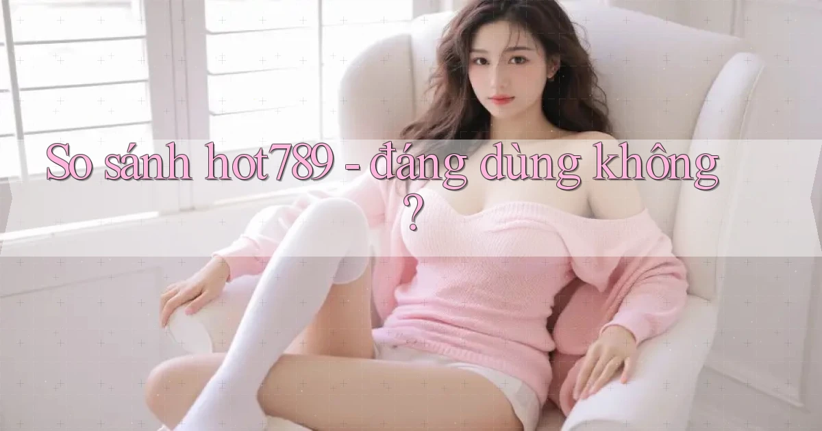 So sánh hot789   đáng dùng không