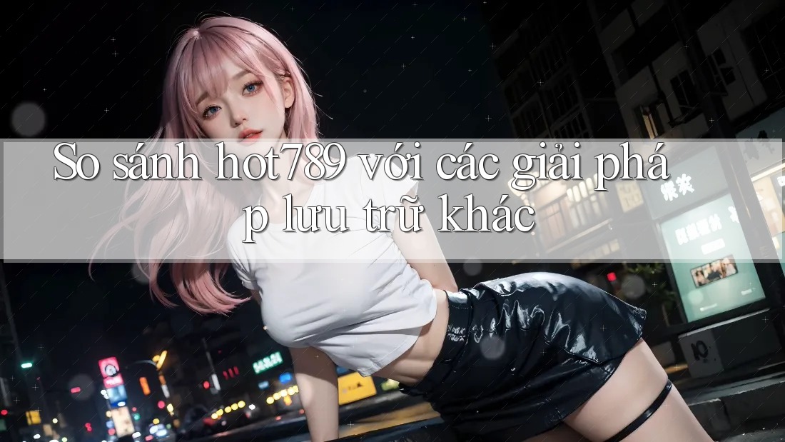 So sánh hot789 với các giải pháp lưu trữ khác