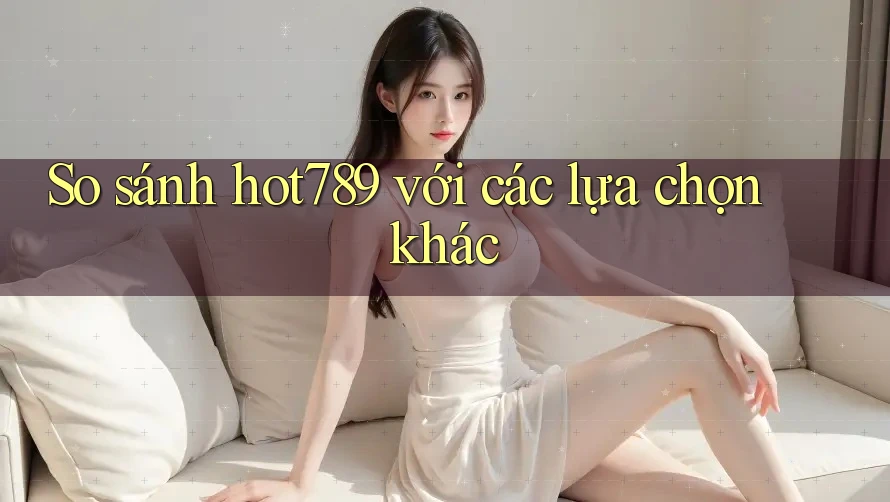 So sánh hot789 với các lựa chọn khác