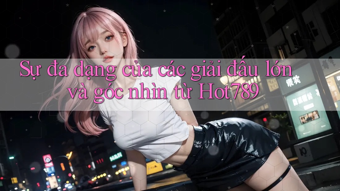 Sự đa dạng của các giải đấu lớn và góc nhìn từ Hot789