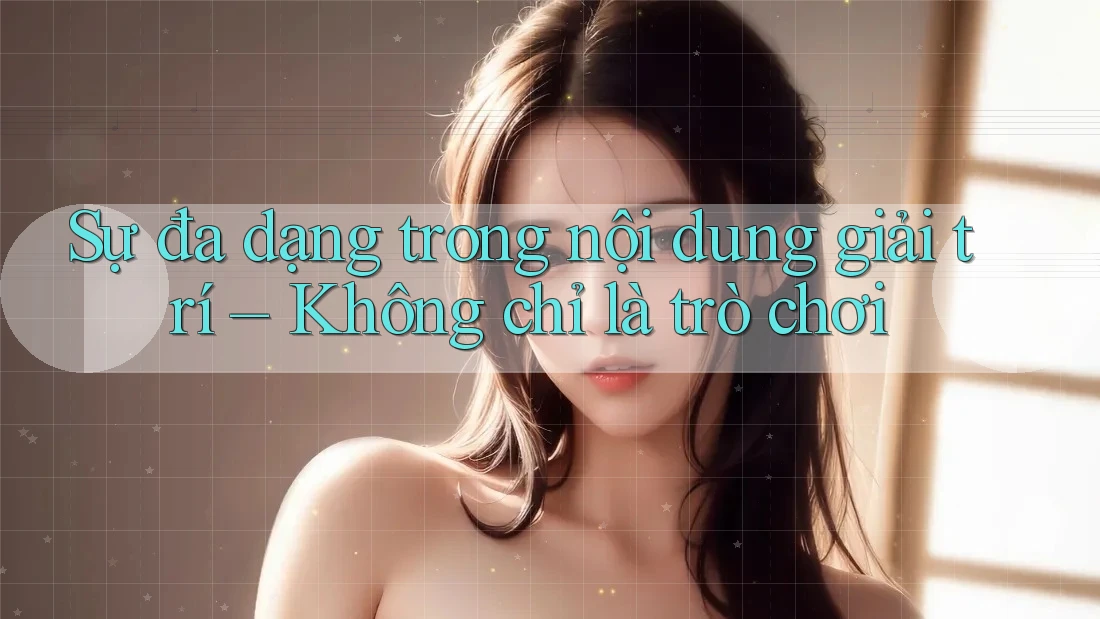 Sự đa dạng trong nội dung giải trí – Không chỉ là trò chơi