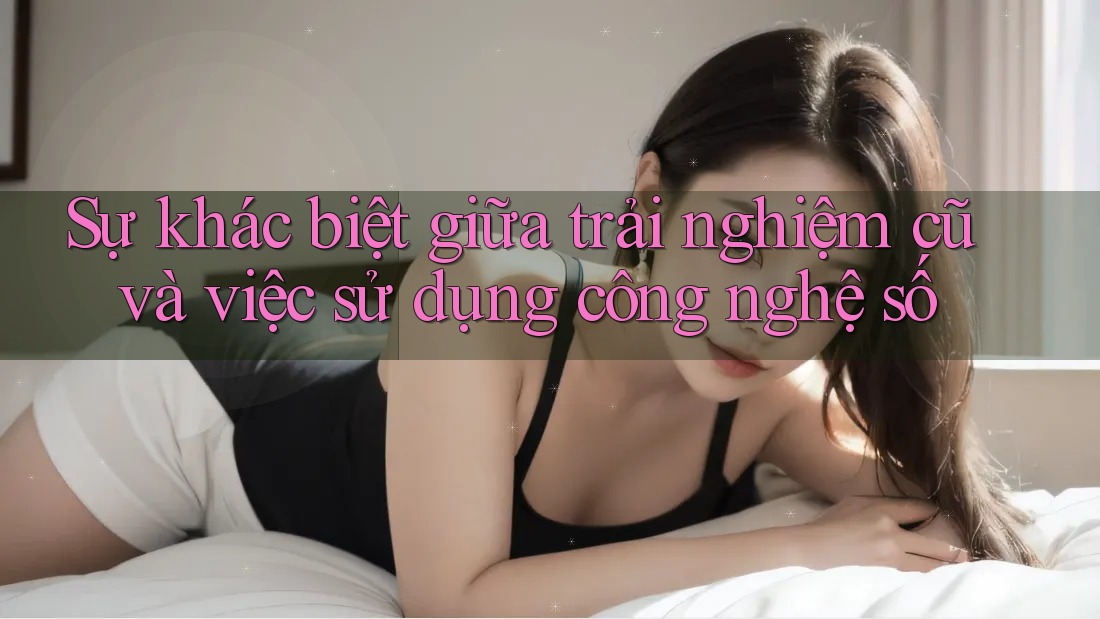 Sự khác biệt giữa trải nghiệm cũ và việc sử dụng công nghệ số Sự khác biệt giữa trải nghiệm cũ và việc sử dụng công nghệ số