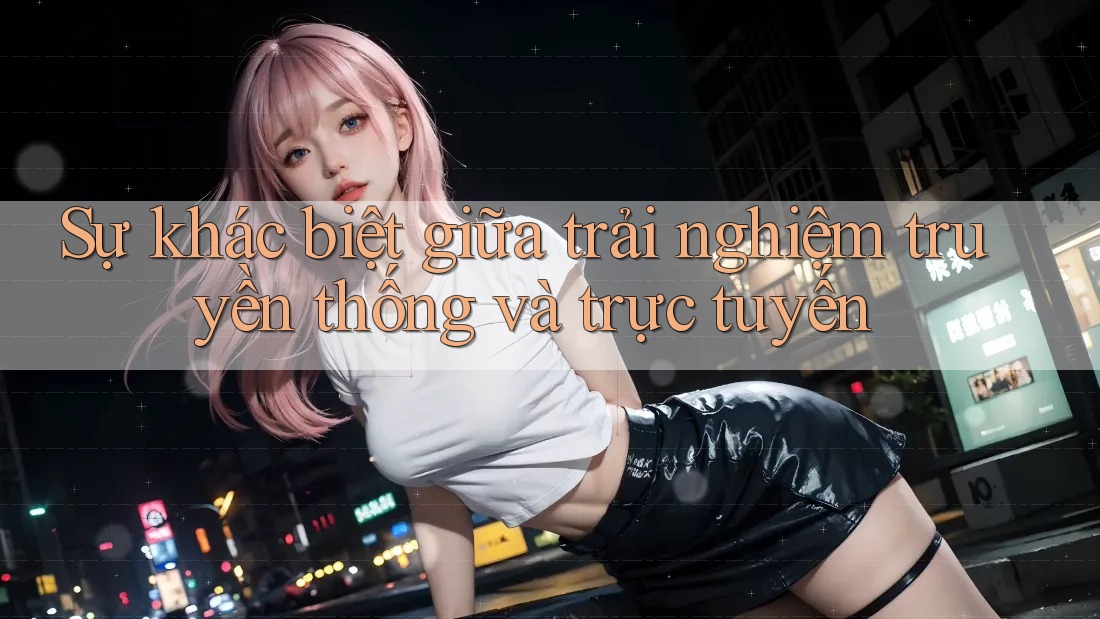 Sự khác biệt giữa trải nghiệm truyền thống và trực tuyến Sự khác biệt giữa trải nghiệm truyền thống và trực tuyến