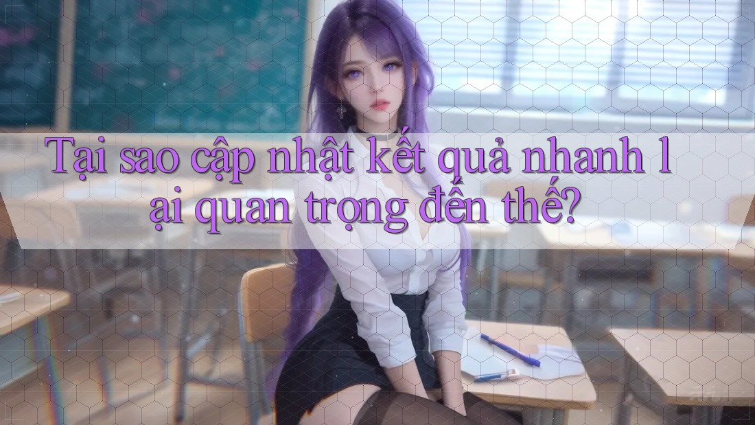 Tại sao cập nhật kết quả nhanh lại quan trọng đến thế?