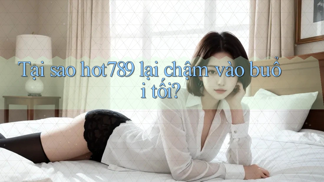 Tại sao hot789 lại chậm vào buổi tối?
