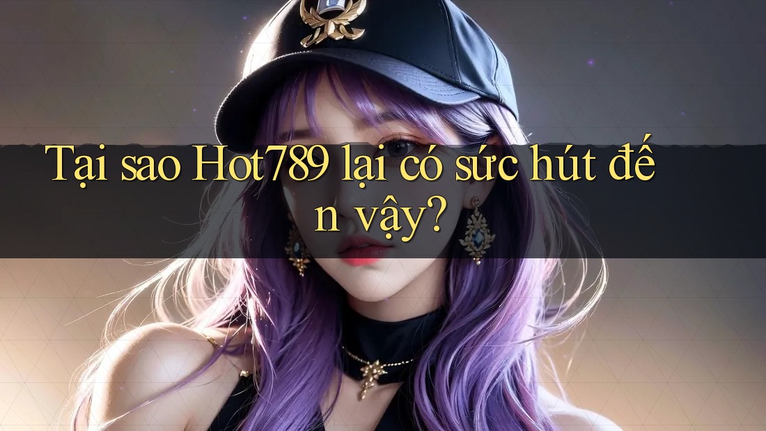 Tại sao Hot789 lại có sức hút đến vậy?