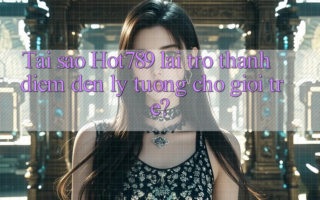 Tai sao Hot789 lai tro thanh diem den ly tuong cho gioi tre?