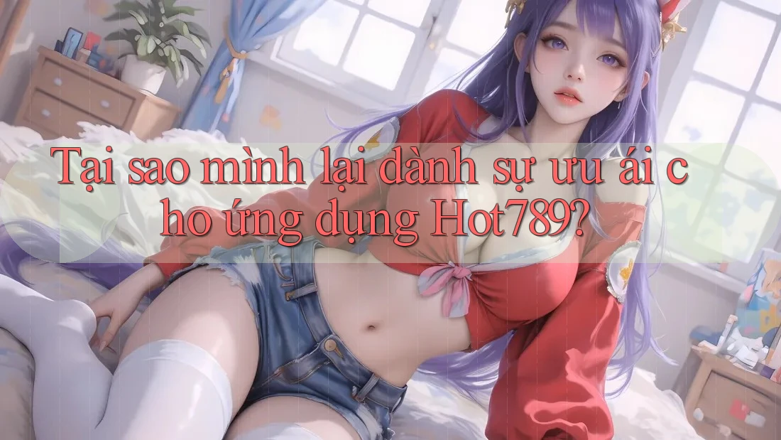 Tại sao mình lại dành sự ưu ái cho ứng dụng Hot789?